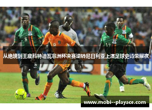 从绝境到王座科特迪瓦非洲杯决赛逆转尼日利亚上演足球史诗荣耀夜