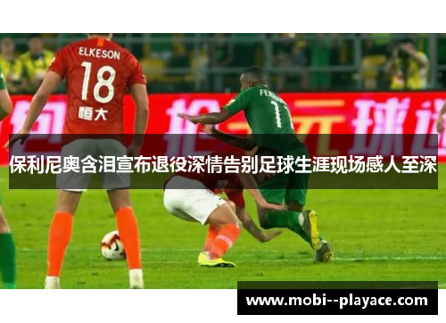 保利尼奥含泪宣布退役深情告别足球生涯现场感人至深