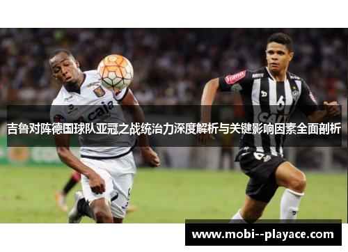 吉鲁对阵德国球队亚冠之战统治力深度解析与关键影响因素全面剖析